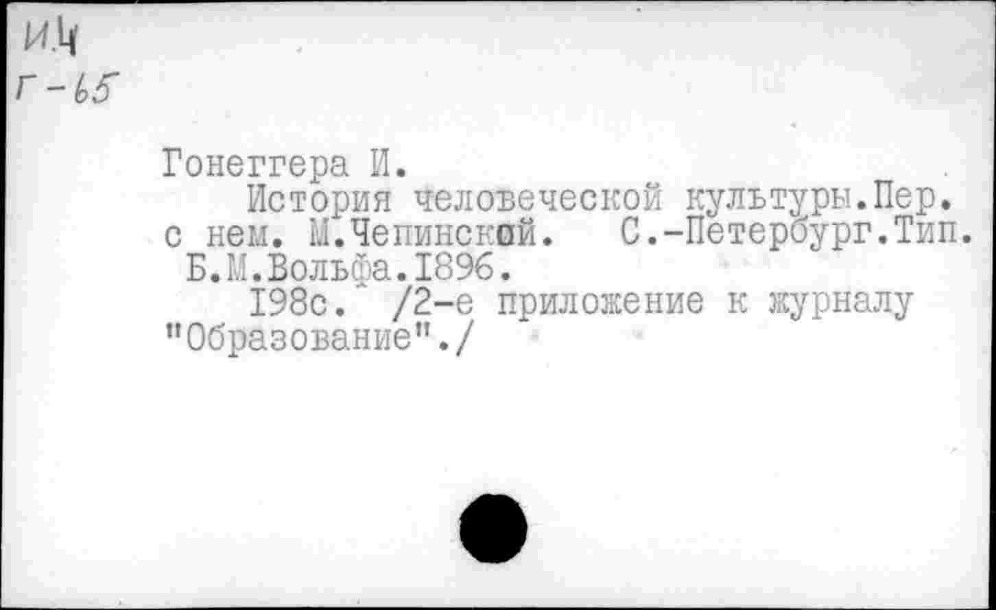 ﻿Гонеггера И.
История человеческой культуры.Пер. с нем. М.Чепинский.	С.-Петербург.Тип.
Б.М.Вольфа.1896.
198с.’ /2-е приложение к журналу ’’Образование’1./